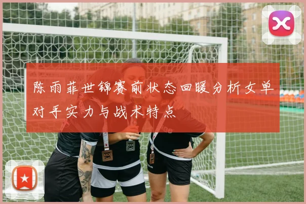 陈雨菲世锦赛前状态回暖分析女单对手实力与战术特点