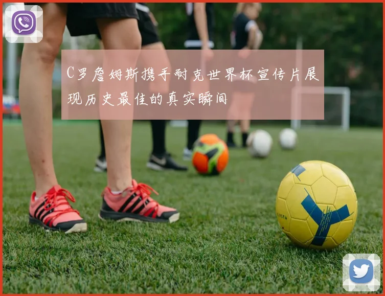 C罗詹姆斯携手耐克世界杯宣传片展现历史最佳的真实瞬间