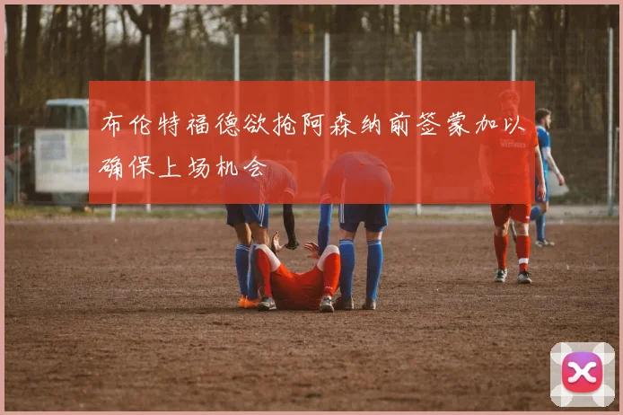 布伦特福德欲抢阿森纳前签蒙加以确保上场机会