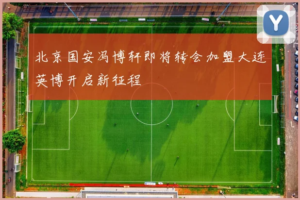 北京国安冯博轩即将转会加盟大连英博开启新征程
