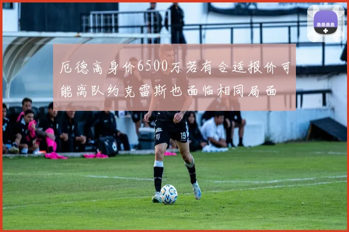厄德高身价6500万若有合适报价可能离队约克雷斯也面临相同局面