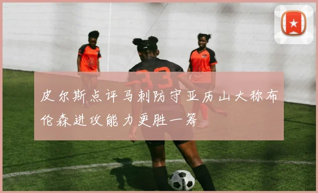 皮尔斯点评马刺防守亚历山大称布伦森进攻能力更胜一筹