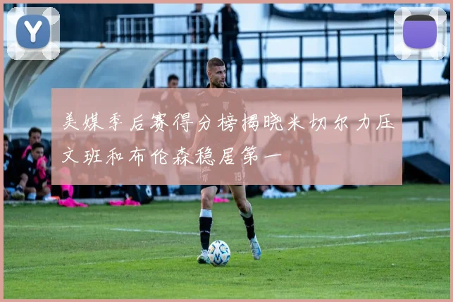 美媒季后赛得分榜揭晓米切尔力压文班和布伦森稳居第一