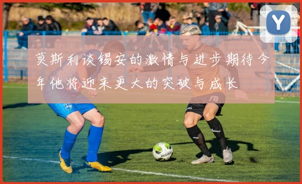 莫斯利谈锡安的激情与进步期待今年他将迎来更大的突破与成长