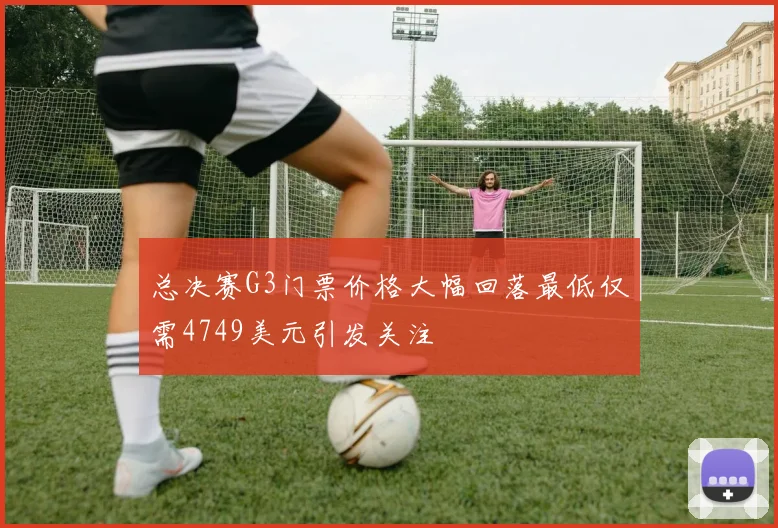 总决赛G3门票价格大幅回落最低仅需4749美元引发关注