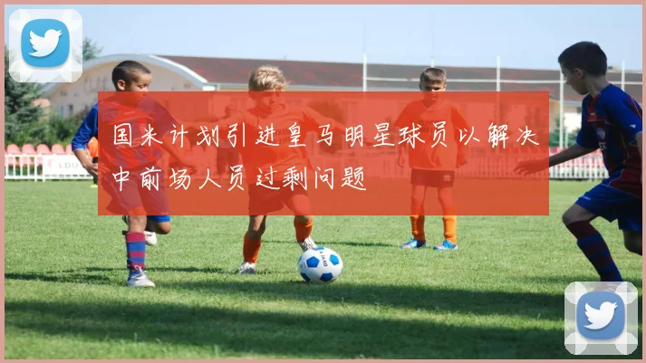 国米计划引进皇马明星球员以解决中前场人员过剩问题