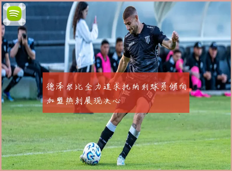 德泽尔比全力追求托纳利球员倾向加盟热刺展现决心