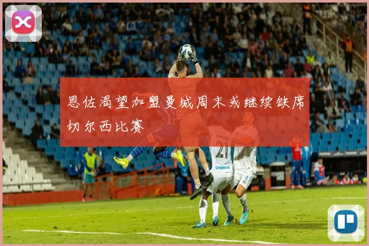 恩佐渴望加盟曼城周末或继续缺席切尔西比赛