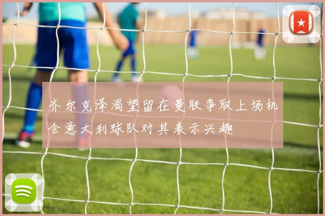 齐尔克泽渴望留在曼联争取上场机会意大利球队对其表示兴趣