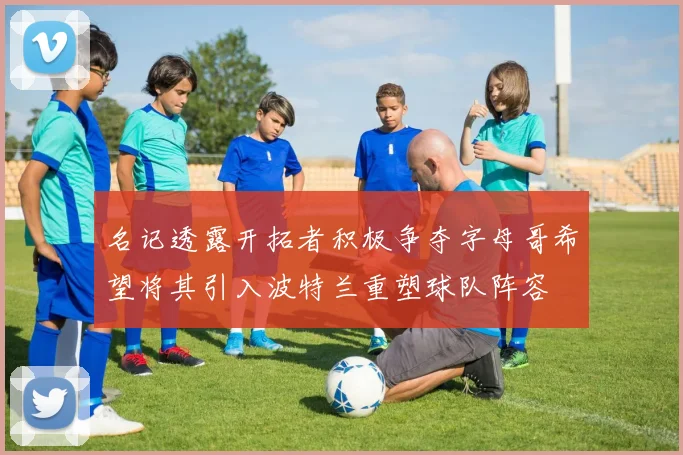名记透露开拓者积极争夺字母哥希望将其引入波特兰重塑球队阵容