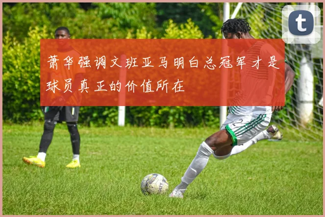 萧华强调文班亚马明白总冠军才是球员真正的价值所在