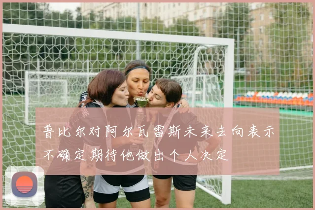 普比尔对阿尔瓦雷斯未来去向表示不确定期待他做出个人决定