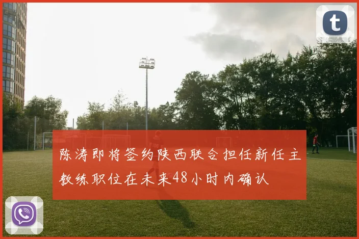 陈涛即将签约陕西联合担任新任主教练职位在未来48小时内确认