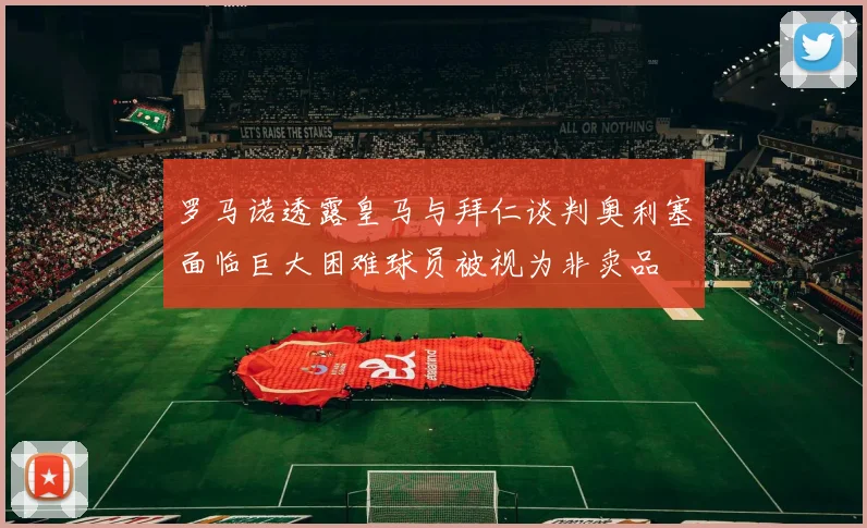 罗马诺透露皇马与拜仁谈判奥利塞面临巨大困难球员被视为非卖品