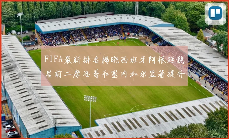 FIFA最新排名揭晓西班牙阿根廷稳居前二摩洛哥和塞内加尔显著提升