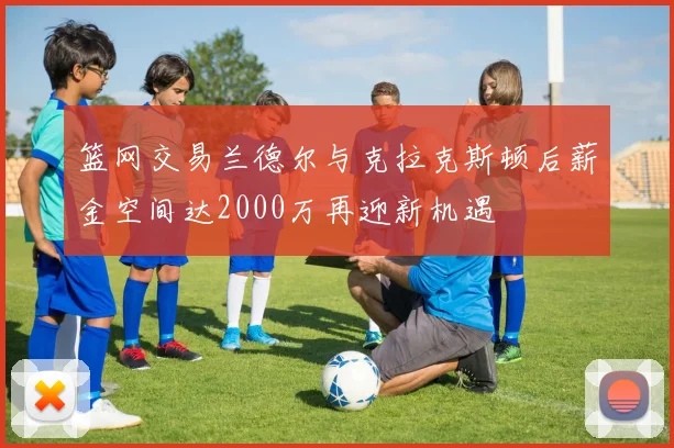 篮网交易兰德尔与克拉克斯顿后薪金空间达2000万再迎新机遇