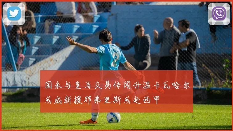 国米与皇马交易传闻升温卡瓦哈尔或成新援邓弗里斯或赴西甲