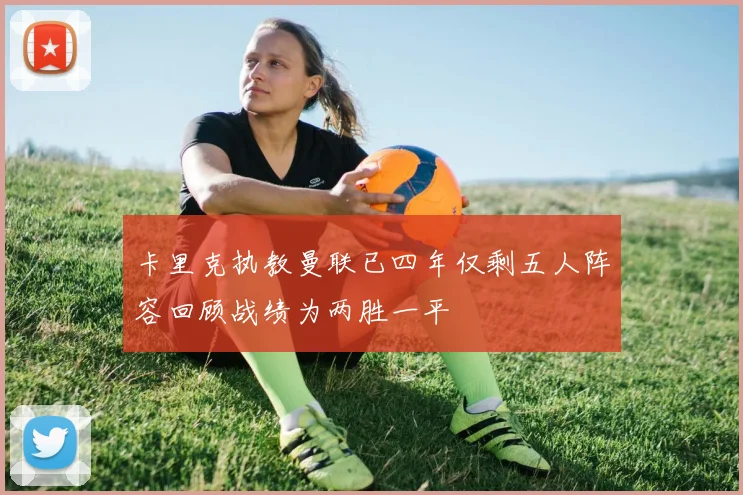 卡里克执教曼联已四年仅剩五人阵容回顾战绩为两胜一平