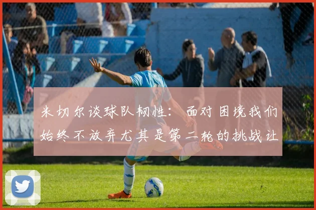 米切尔谈球队韧性：面对困境我们始终不放弃尤其是第二轮的挑战让人印象深刻