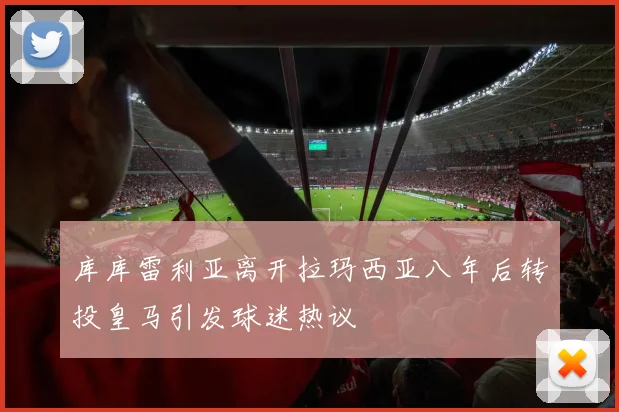 库库雷利亚离开拉玛西亚八年后转投皇马引发球迷热议