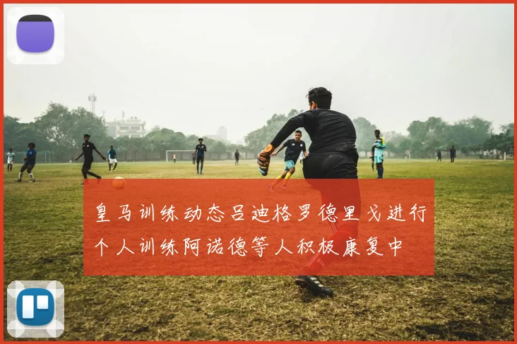 皇马训练动态吕迪格罗德里戈进行个人训练阿诺德等人积极康复中