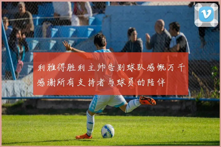 利雅得胜利主帅告别球队感慨万千感谢所有支持者与球员的陪伴