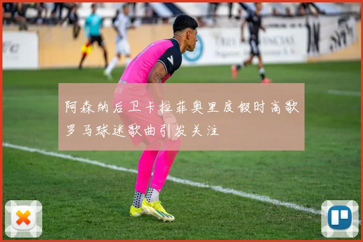 阿森纳后卫卡拉菲奥里度假时高歌罗马球迷歌曲引发关注
