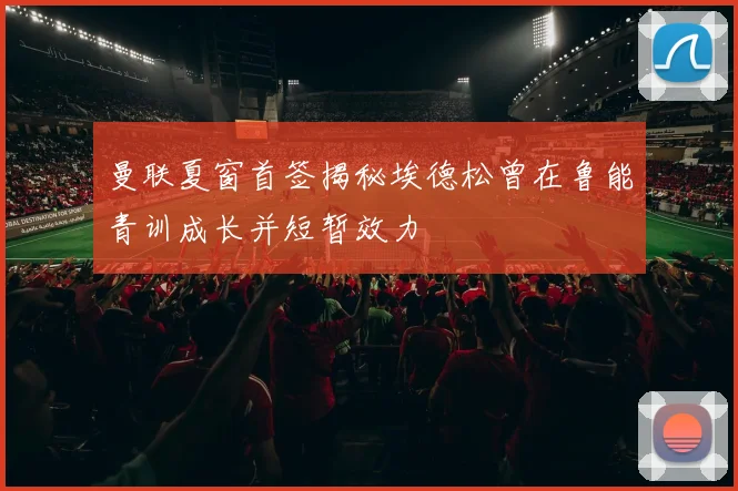 曼联夏窗首签揭秘埃德松曾在鲁能青训成长并短暂效力