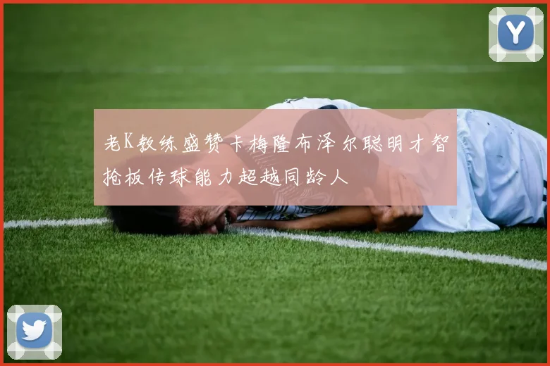 老K教练盛赞卡梅隆布泽尔聪明才智抢板传球能力超越同龄人