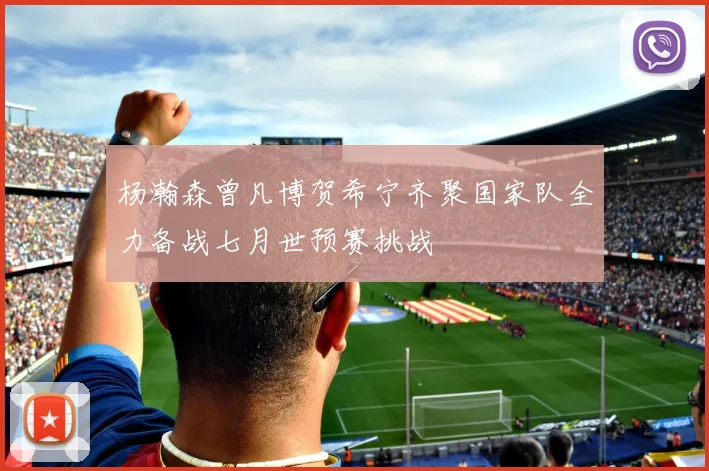 杨瀚森曾凡博贺希宁齐聚国家队全力备战七月世预赛挑战
