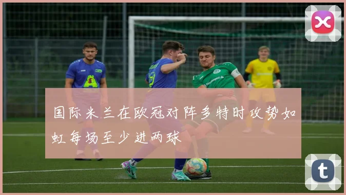 国际米兰在欧冠对阵多特时攻势如虹每场至少进两球